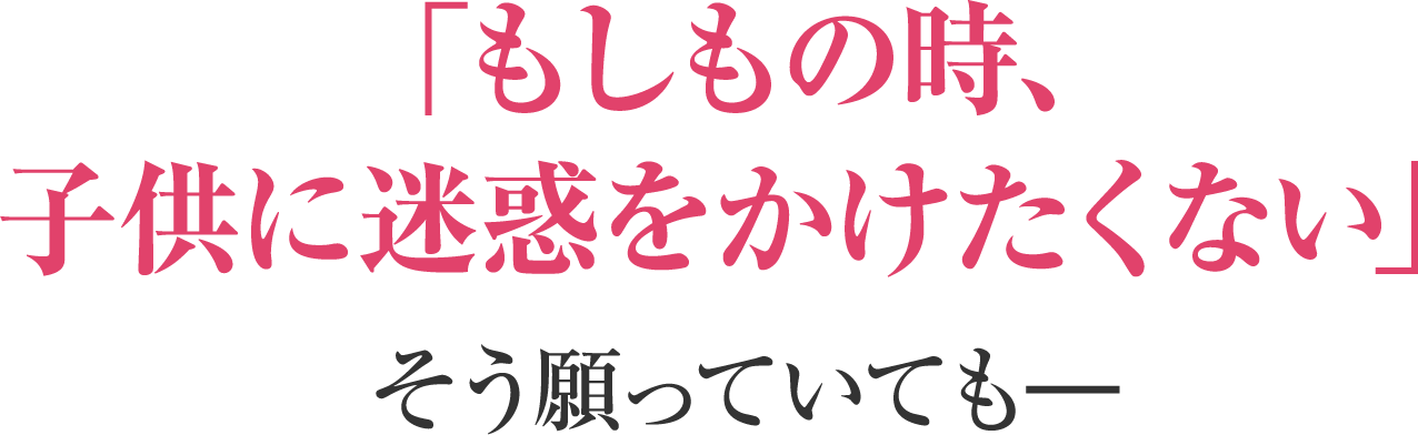 「もしもの時、子供に迷惑をかけたくない」そう願っていても―